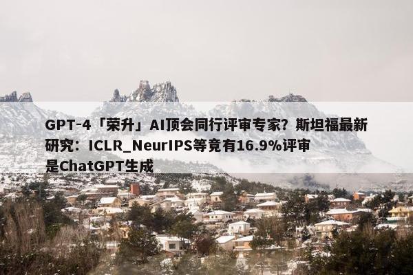 GPT-4「荣升」AI顶会同行评审专家？斯坦福最新研究：ICLR_NeurIPS等竟有16.9%评审是ChatGPT生成