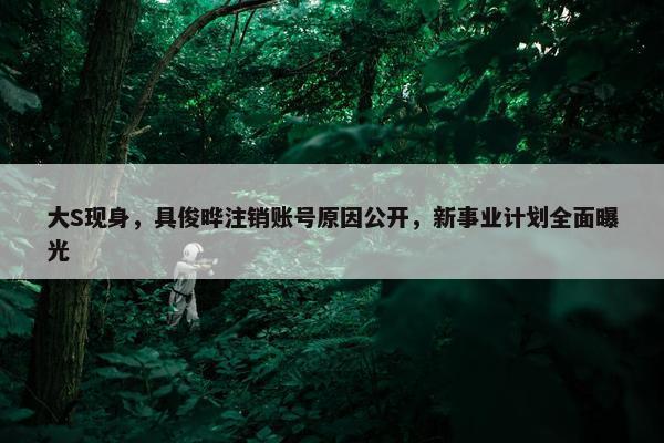 大S现身，具俊晔注销账号原因公开，新事业计划全面曝光