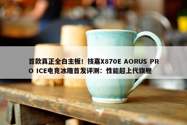 首款真正全白主板！技嘉X870E AORUS PRO ICE电竞冰雕首发评测：性能超上代旗舰