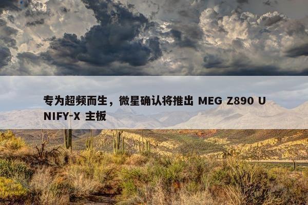 专为超频而生，微星确认将推出 MEG Z890 UNIFY-X 主板