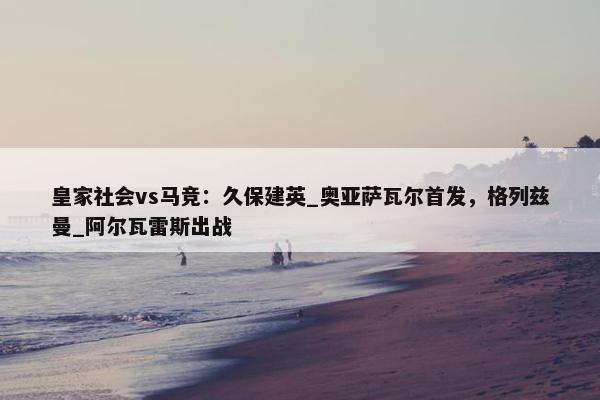 皇家社会vs马竞：久保建英_奥亚萨瓦尔首发，格列兹曼_阿尔瓦雷斯出战