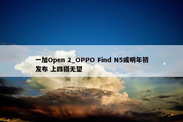 一加Open 2_OPPO Find N5或明年初发布 上四摄无望