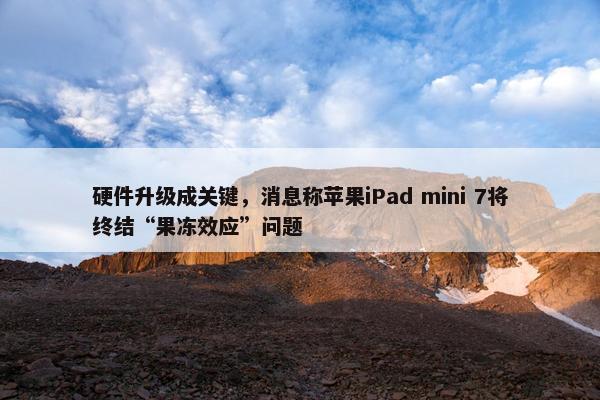 硬件升级成关键，消息称苹果iPad mini 7将终结“果冻效应”问题