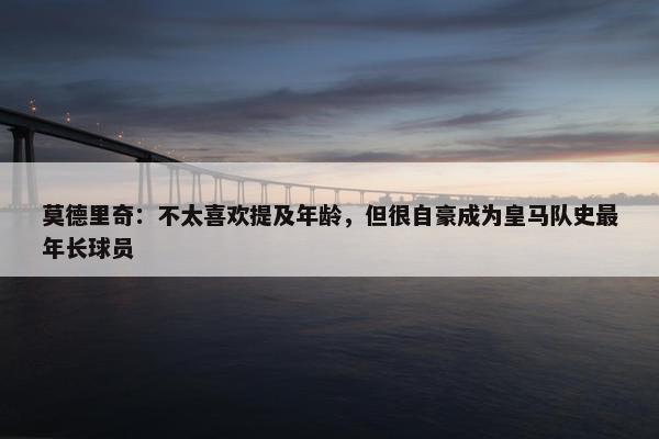 莫德里奇：不太喜欢提及年龄，但很自豪成为皇马队史最年长球员